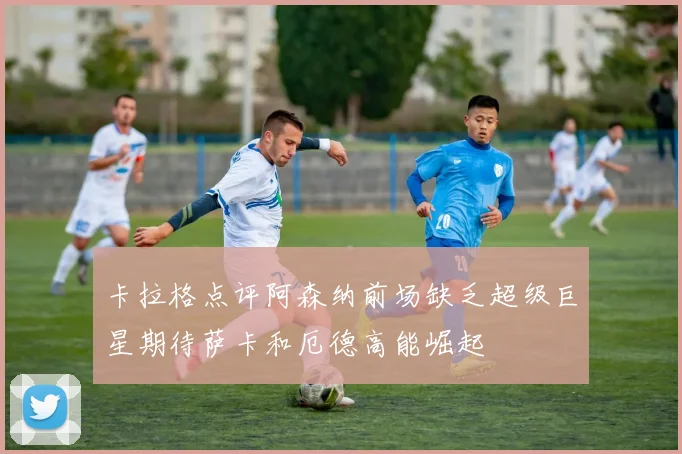 卡拉格点评阿森纳前场缺乏超级巨星期待萨卡和厄德高能崛起