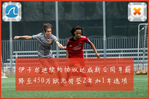 伊卡尔迪续约协议达成新合同年薪降至450万欧元将签2年加1年选项