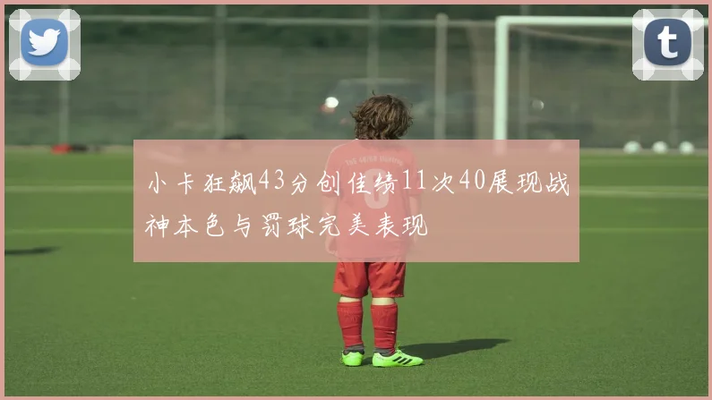 小卡狂飙43分创佳绩11次40展现战神本色与罚球完美表现