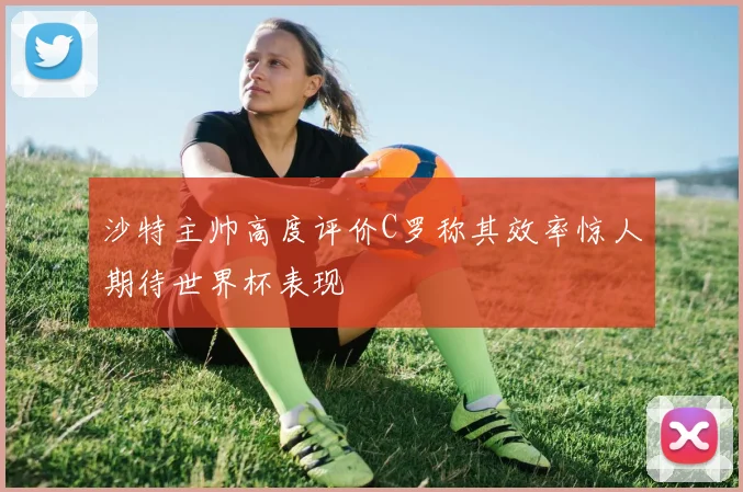 沙特主帅高度评价C罗称其效率惊人期待世界杯表现