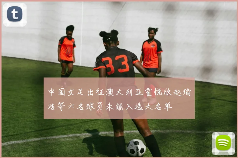 中国女足出征澳大利亚霍悦欣赵瑜洁等六名球员未能入选大名单