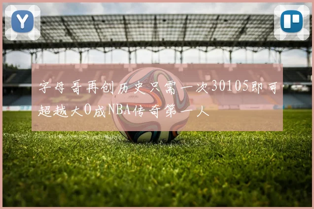字母哥再创历史只需一次30105即可超越大O成NBA传奇第一人