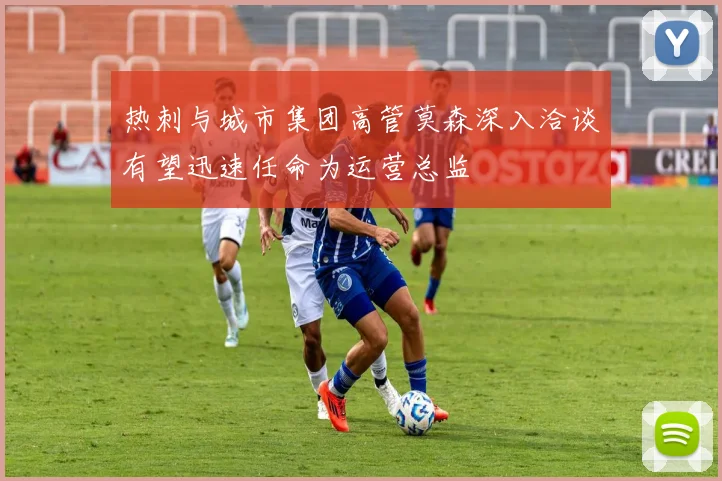 热刺与城市集团高管莫森深入洽谈有望迅速任命为运营总监