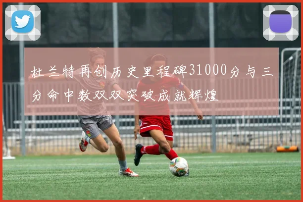 杜兰特再创历史里程碑31000分与三分命中数双双突破成就辉煌
