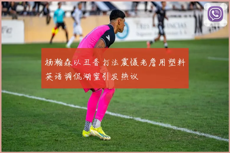 杨瀚森以丑香打法震慑老詹用塑料英语调侃湖蜜引发热议