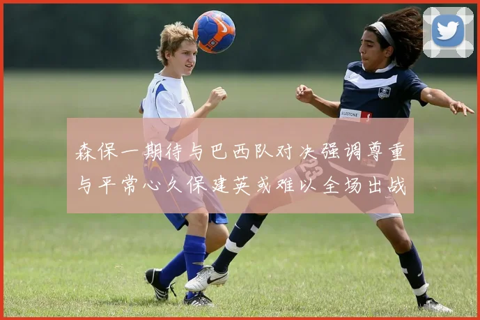 森保一期待与巴西队对决强调尊重与平常心久保建英或难以全场出战