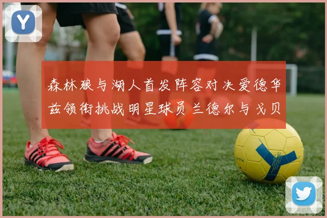 森林狼与湖人首发阵容对决爱德华兹领衔挑战明星球员兰德尔与戈贝尔
