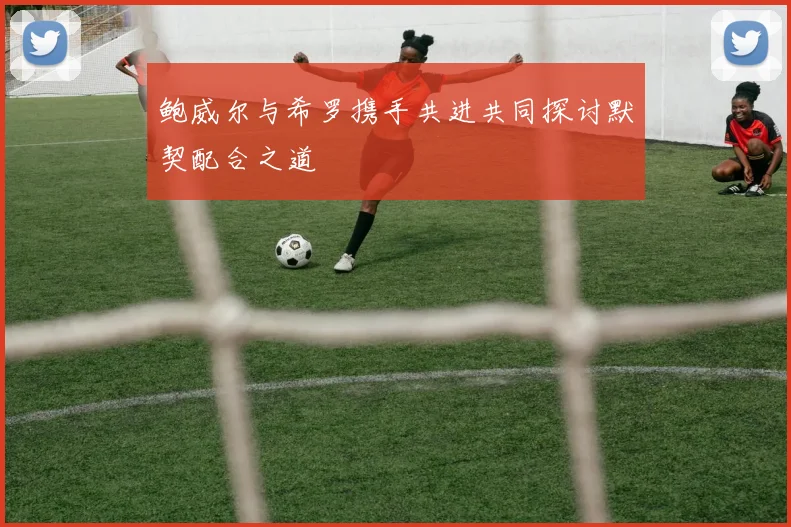 鲍威尔与希罗携手共进共同探讨默契配合之道