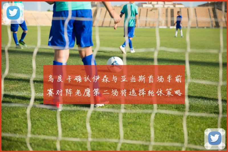 乌度卡确认伊森与亚当斯首场季前赛对阵老鹰第二场将选择轮休策略
