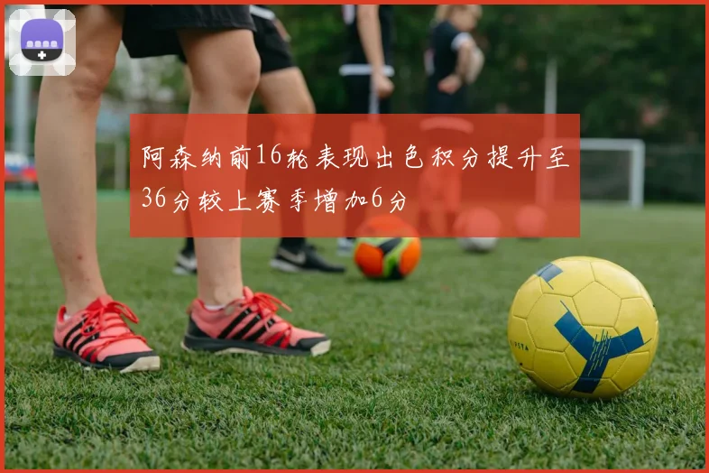 阿森纳前16轮表现出色积分提升至36分较上赛季增加6分
