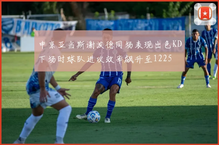 申京亚当斯谢泼德同场表现出色KD下场时球队进攻效率飙升至1225