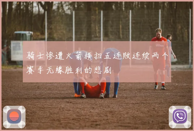 骑士惨遭火箭横扫五连败连续两个赛季无缘胜利的悲剧