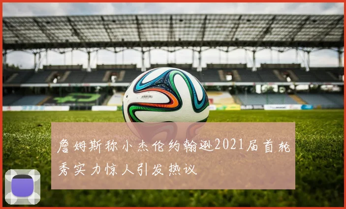 詹姆斯称小杰伦约翰逊2021届首轮秀实力惊人引发热议