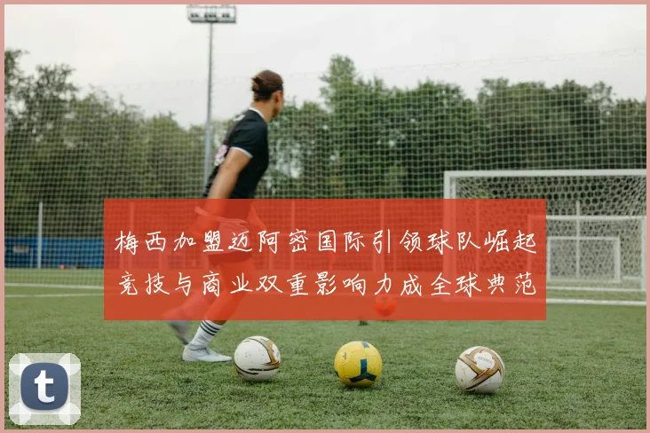 梅西加盟迈阿密国际引领球队崛起竞技与商业双重影响力成全球典范