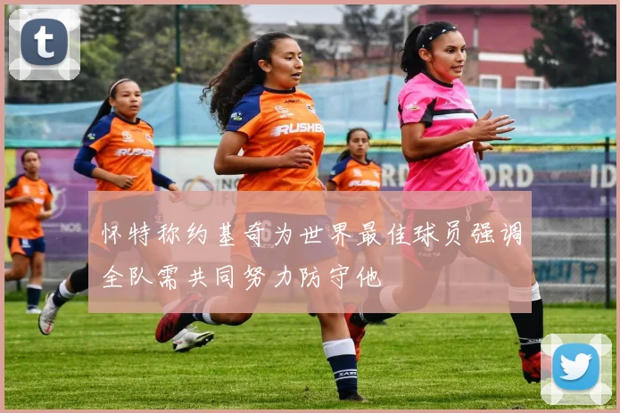 怀特称约基奇为世界最佳球员强调全队需共同努力防守他